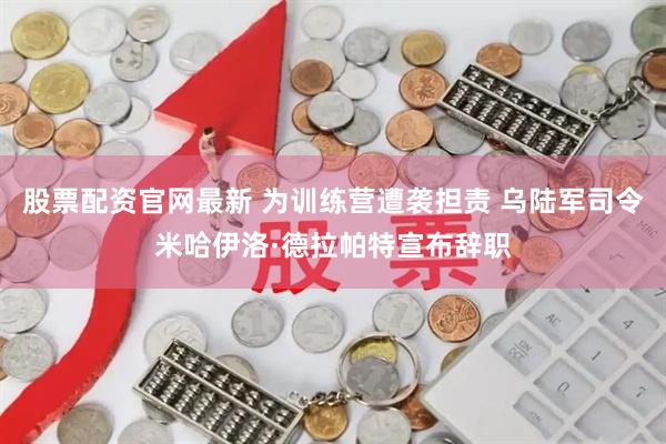 股票配资官网最新 为训练营遭袭担责 乌陆军司令米哈伊洛·德拉帕特宣布辞职