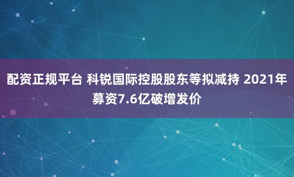 配资正规平台 科锐国际控股股东等拟减持 2021年募资7.6亿破增发价
