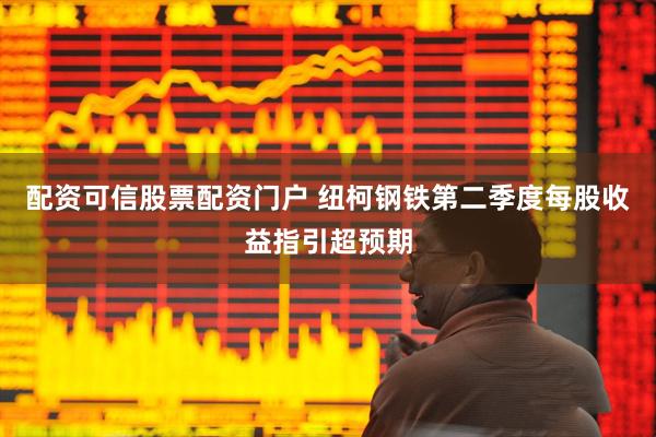 配资可信股票配资门户 纽柯钢铁第二季度每股收益指引超预期