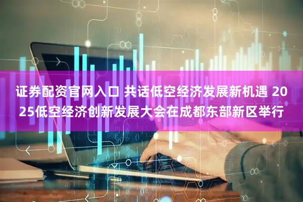 证券配资官网入口 共话低空经济发展新机遇 2025低空经济创新发展大会在成都东部新区举行