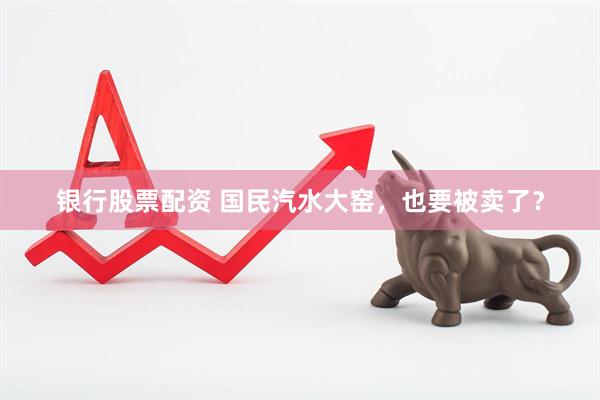 银行股票配资 国民汽水大窑，也要被卖了？