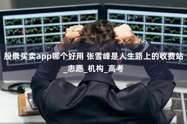 股票买卖app哪个好用 张雪峰是人生路上的收费站_志愿_机构_高考