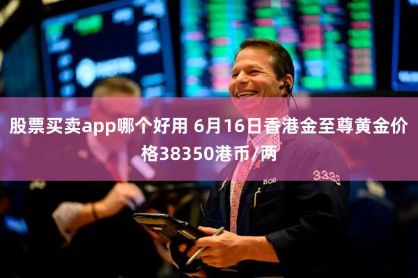 股票买卖app哪个好用 6月16日香港金至尊黄金价格38350港币/两