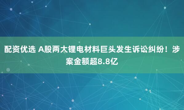 配资优选 A股两大锂电材料巨头发生诉讼纠纷！涉案金额超8.8亿