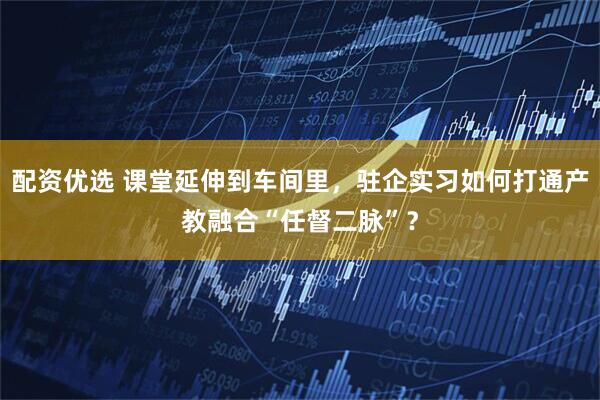 配资优选 课堂延伸到车间里，驻企实习如何打通产教融合“任督二脉”？