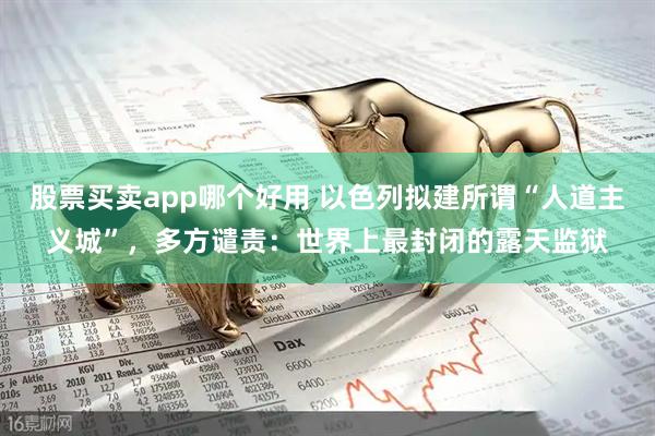 股票买卖app哪个好用 以色列拟建所谓“人道主义城”，多方谴责：世界上最封闭的露天监狱