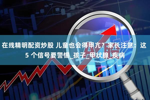 在线精明配资炒股 儿童也会得甲亢？家长注意：这 5 个信号要警惕_孩子_甲状腺_疾病