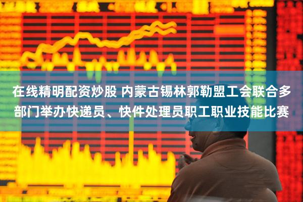 在线精明配资炒股 内蒙古锡林郭勒盟工会联合多部门举办快递员、快件处理员职工职业技能比赛