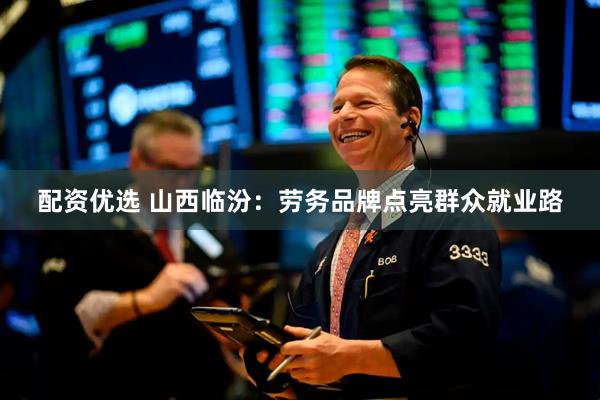 配资优选 山西临汾：劳务品牌点亮群众就业路