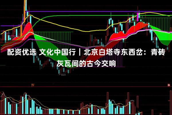 配资优选 文化中国行｜北京白塔寺东西岔：青砖灰瓦间的古今交响