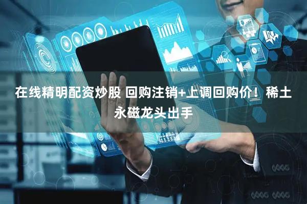 在线精明配资炒股 回购注销+上调回购价！稀土永磁龙头出手
