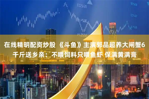 在线精明配资炒股 《斗鱼》主演郭品超养大闸蟹6千斤送乡亲：不喂饲料只喂鱼虾 保满黄满膏