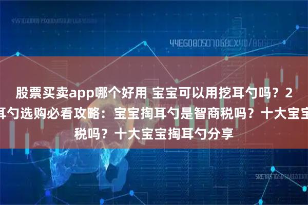 股票买卖app哪个好用 宝宝可以用挖耳勺吗？2025宝宝掏耳勺选购必看攻略：宝宝掏耳勺是智商税吗？十大宝宝掏耳勺分享