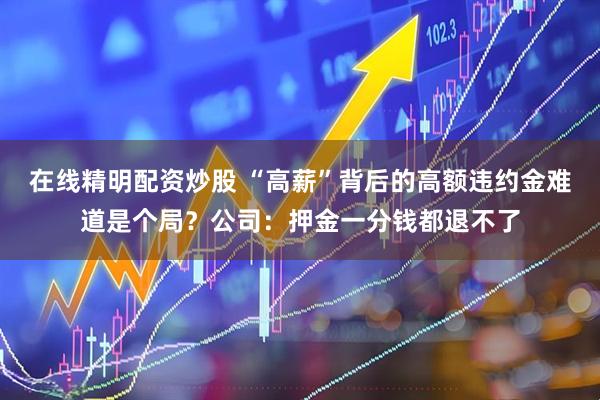 在线精明配资炒股 “高薪”背后的高额违约金难道是个局？公司：押金一分钱都退不了