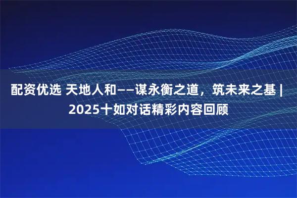 配资优选 天地人和——谋永衡之道，筑未来之基 | 2025十如对话精彩内容回顾