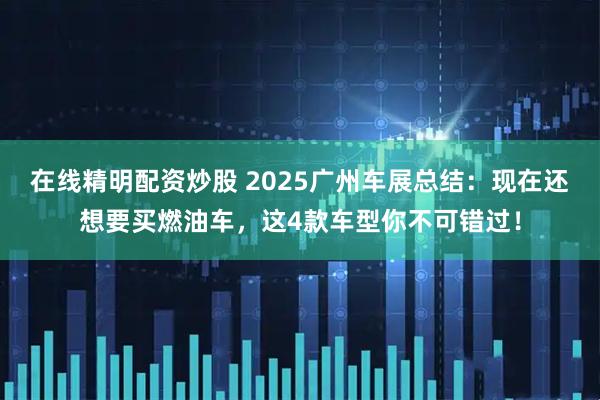 在线精明配资炒股 2025广州车展总结：现在还想要买燃油车，这4款车型你不可错过！