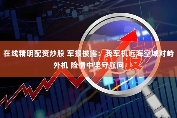 在线精明配资炒股 军报披露：我军机远海空域对峙外机 险情中坚守航向