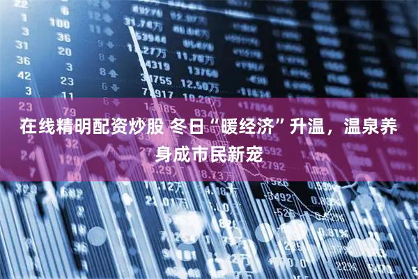 在线精明配资炒股 冬日“暖经济”升温，温泉养身成市民新宠