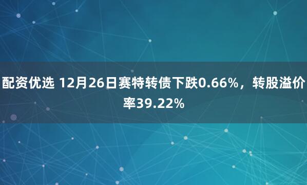 配资优选 12月26日赛特转债下跌0.66%，转股溢价率39.22%