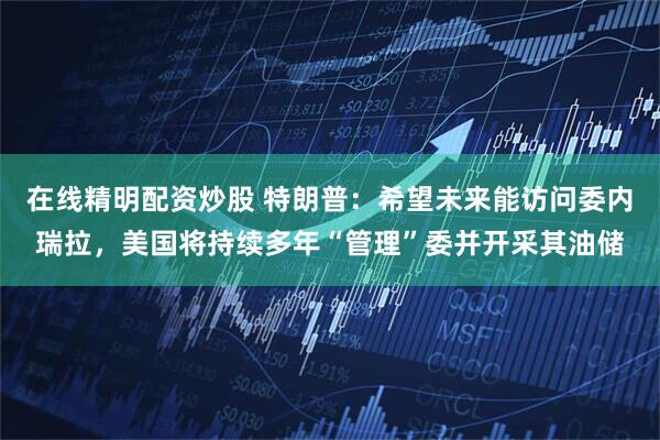 在线精明配资炒股 特朗普：希望未来能访问委内瑞拉，美国将持续多年“管理”委并开采其油储