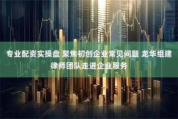 专业配资实操盘 聚焦初创企业常见问题 龙华组建律师团队走进企业服务