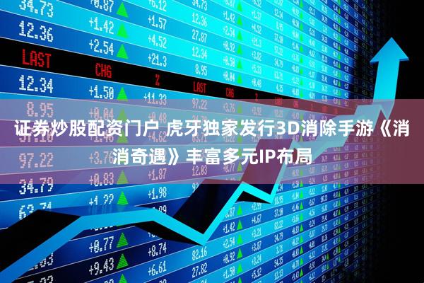 证券炒股配资门户 虎牙独家发行3D消除手游《消消奇遇》丰富多元IP布局