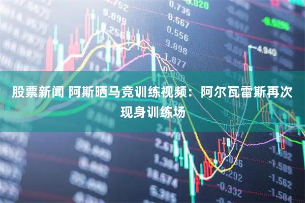 股票新闻 阿斯晒马竞训练视频：阿尔瓦雷斯再次现身训练场