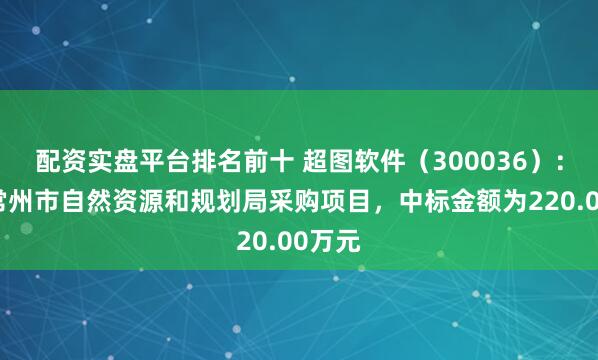 配资实盘平台排名前十 超图软件（300036）：中标常州市自然资源和规划局采购项目，中标金额为220.00万元